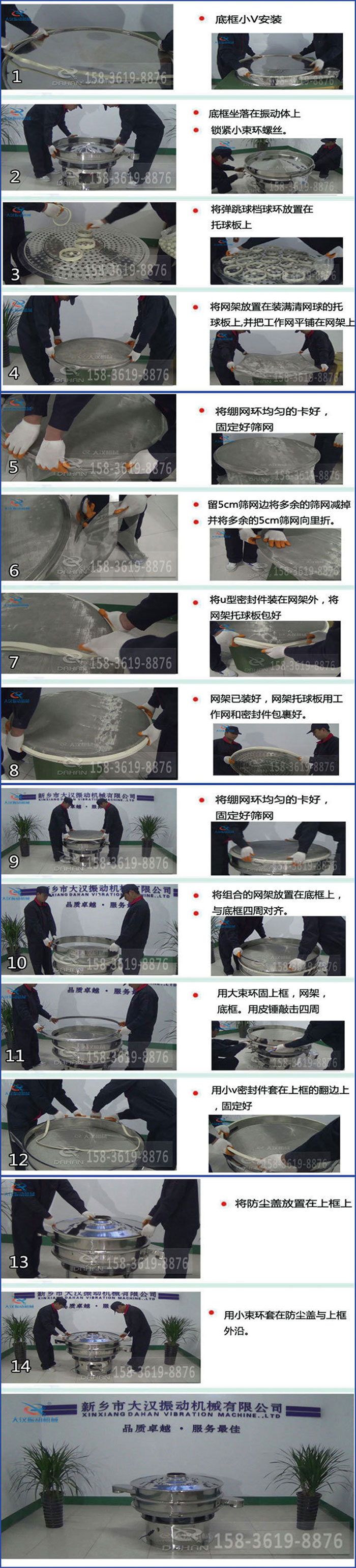 豆?jié){過濾振動篩換網(wǎng)圖示：1，底框小V安裝，2，底框坐落在振動體上，鎖緊小束環(huán)螺絲3，將彈跳球擋球環(huán)放置在托球板上4，將網(wǎng)架放置在裝滿清網(wǎng)球的托球板上，并把工作網(wǎng)平鋪在網(wǎng)架上。5，將繃網(wǎng)環(huán)均勻的卡好固定好篩網(wǎng)。6，留5cm篩網(wǎng)邊將多余的篩網(wǎng)減掉，并將多余的5cm篩網(wǎng)向里折。7，將U型密封件裝在網(wǎng)架外，將網(wǎng)架托球板包好。8，網(wǎng)架已裝好，網(wǎng)架托球板用工作網(wǎng)和密封件包裹好。9，將繃網(wǎng)均勻的卡好固定好篩網(wǎng)10，將組合的網(wǎng)架放置在底框上與底框四周對齊。11，用大束環(huán)固上框，網(wǎng)架，底框。用皮錘敲擊四周。12，用小V密封件套在上框的翻邊上，固定好。13，將防塵蓋放置在上框上。14，用小束環(huán)套在防塵蓋與上框沿。