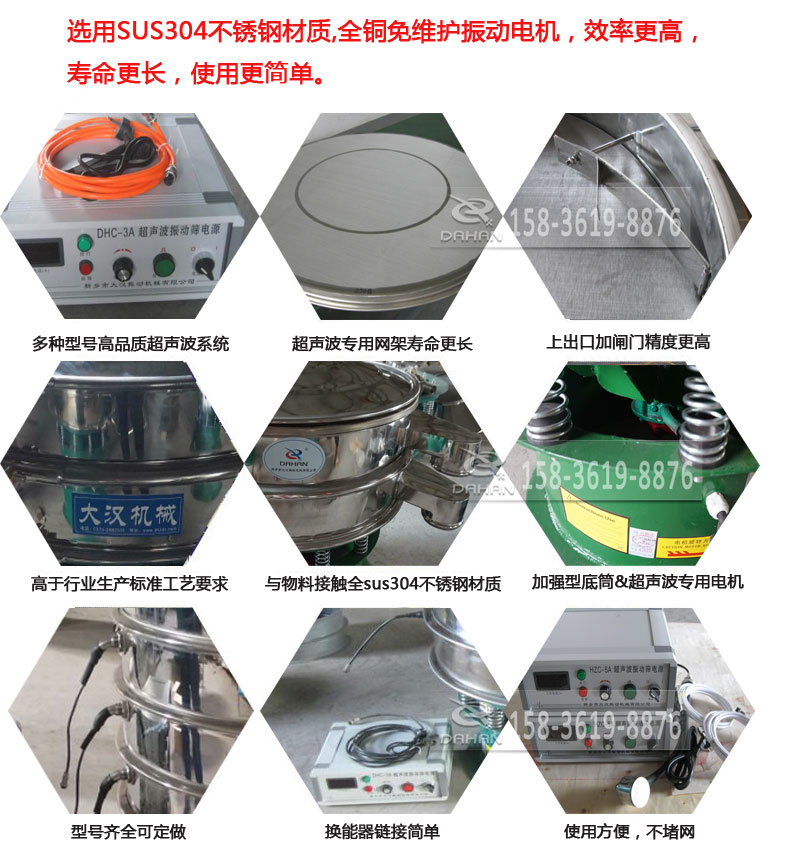 超聲波振動(dòng)篩細(xì)節(jié)展示：選用SUS304不銹鋼材質(zhì)，全銅沒(méi)維護(hù)振動(dòng)電機(jī)，效率高，壽命更長(zhǎng)，使用更簡(jiǎn)單：多種型號(hào)高品質(zhì)超聲波系統(tǒng)，超聲波專用網(wǎng)架壽命更長(zhǎng)，上出口加閘門精度高，與物料接觸全SUS304不銹鋼材質(zhì)，加強(qiáng)型底筒，超聲波專用電機(jī)，型號(hào)齊全可定做，換能器鏈接簡(jiǎn)單，使用方便，不堵網(wǎng)。